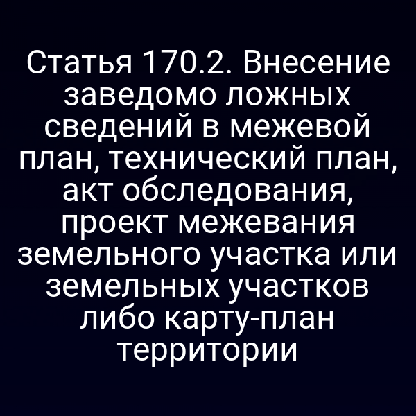 Статья 170.2. Внесение заведомо ложных сведений в межевой план, технический план, акт обследования, проект межевания земельного участка или земельных участков либо карту-план территории