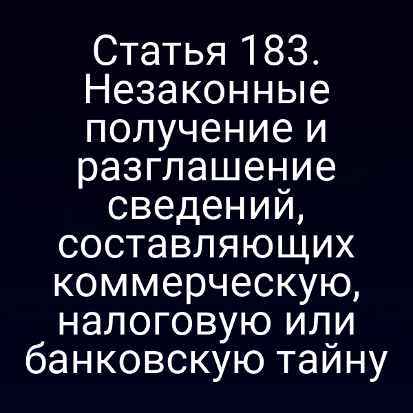 Статья 183. Незаконные получение и разглашение сведений, составляющих коммерческую, налоговую или банковскую тайну