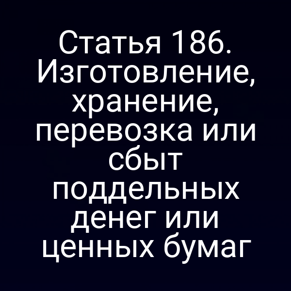 Статья 186. Изготовление, хранение, перевозка или сбыт поддельных денег или ценных бумаг
