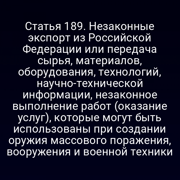 Статья 189. Незаконные экспорт из Российской Федерации или передача сырья, материалов, оборудования, технологий, научно-технической информации, незаконное выполнение работ (оказание услуг), которые могут быть использованы при создании оружия массового поражения, вооружения и военной техники