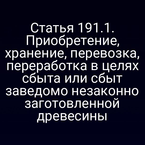 Статья 191.1. Приобретение, хранение, перевозка, переработка в целях сбыта или сбыт заведомо незаконно заготовленной древесины