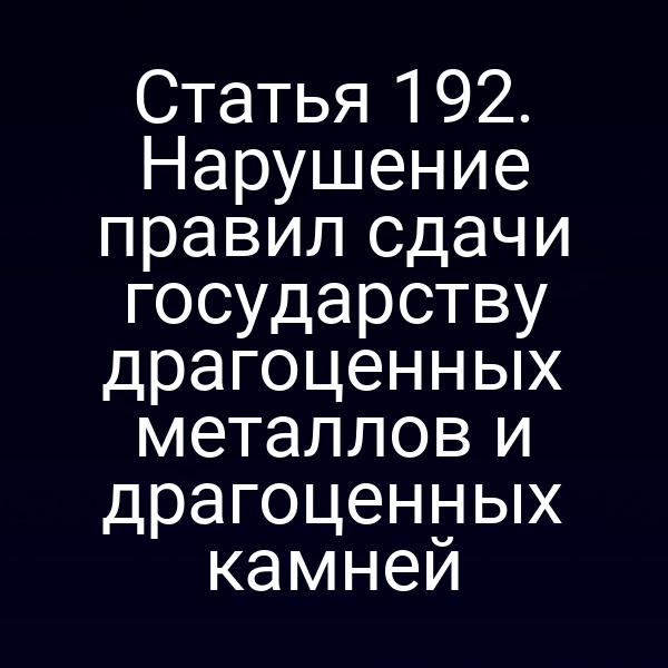 Статья 192. Нарушение правил сдачи государству драгоценных металлов и драгоценных камней