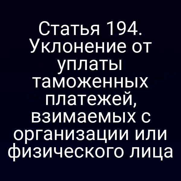 Статья 194. Уклонение от уплаты таможенных платежей, взимаемых с организации или физического лица