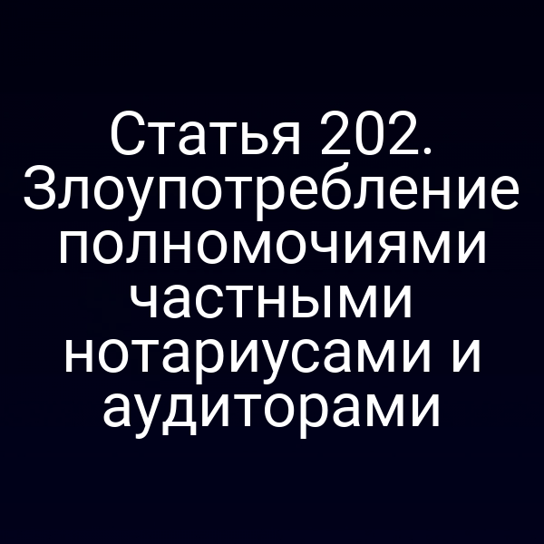 Статья 202. Злоупотребление полномочиями частными нотариусами и аудиторами