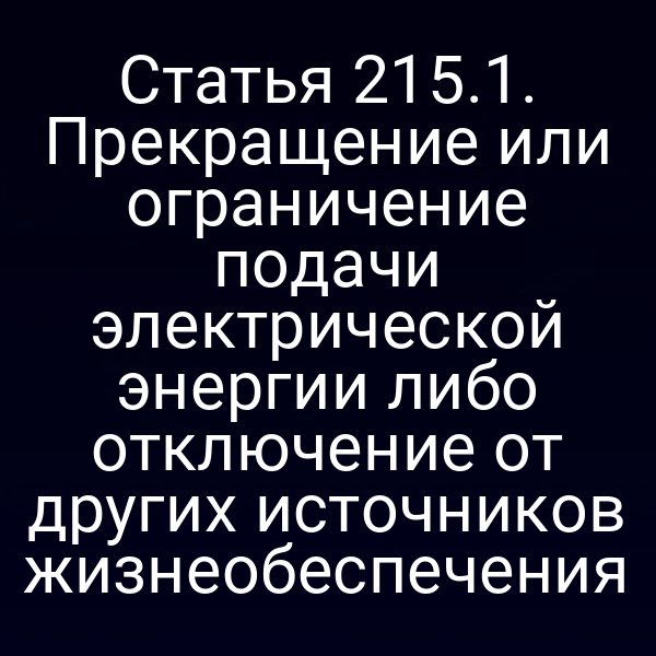 Статья 215.1. Прекращение или ограничение подачи электрической энергии либо отключение от других источников жизнеобеспечения