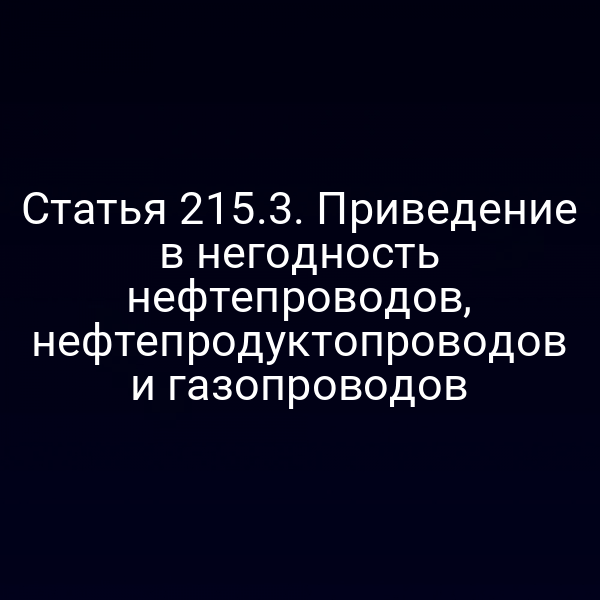 Статья 215.3. Приведение в негодность нефтепроводов, нефтепродуктопроводов и газопроводов