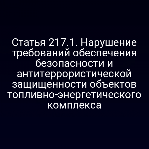 Статья 217.1. Нарушение требований обеспечения безопасности и антитеррористической защищенности объектов топливно-энергетического комплекса