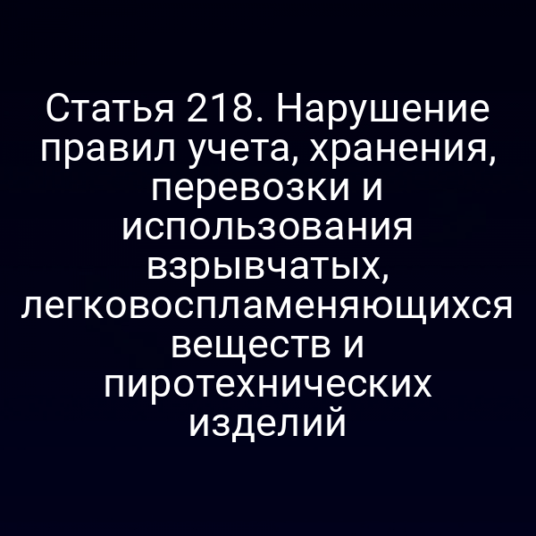 Статья 218. Нарушение правил учета, хранения, перевозки и использования взрывчатых, легковоспламеняющихся веществ и пиротехнических изделий