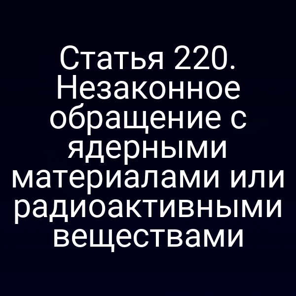 Статья 220. Незаконное обращение с ядерными материалами или радиоактивными веществами