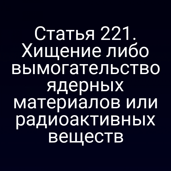 Статья 221. Хищение либо вымогательство ядерных материалов или радиоактивных веществ