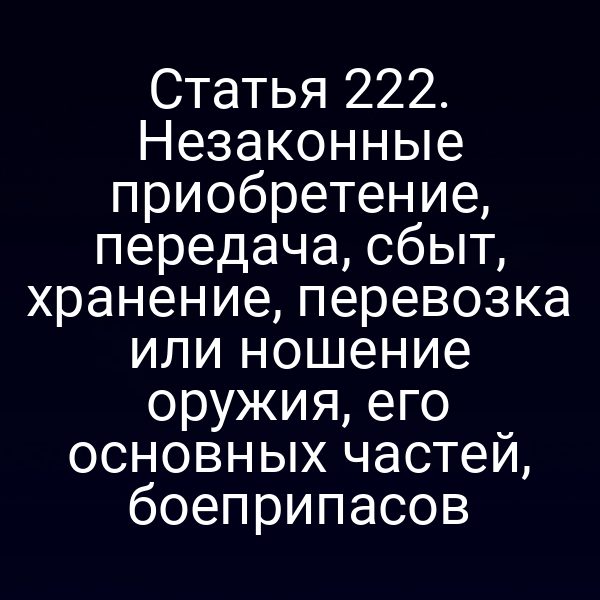Статья 222. Незаконные приобретение, передача, сбыт, хранение, перевозка или ношение оружия, его основных частей, боеприпасов