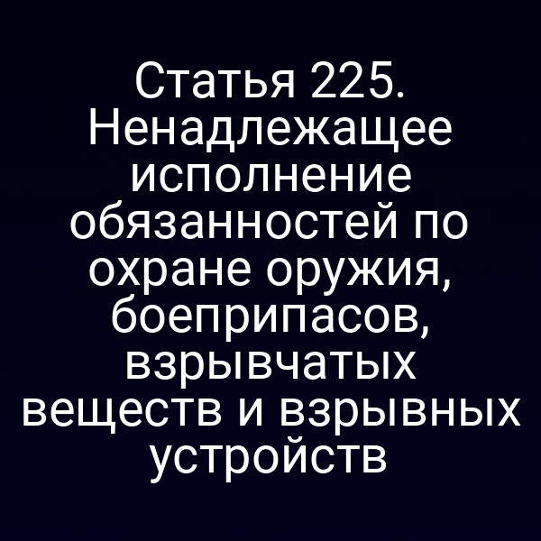 Статья 225. Ненадлежащее исполнение обязанностей по охране оружия, боеприпасов, взрывчатых веществ и взрывных устройств