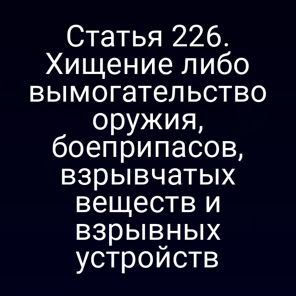 Статья 226. Хищение либо вымогательство оружия, боеприпасов, взрывчатых веществ и взрывных устройств