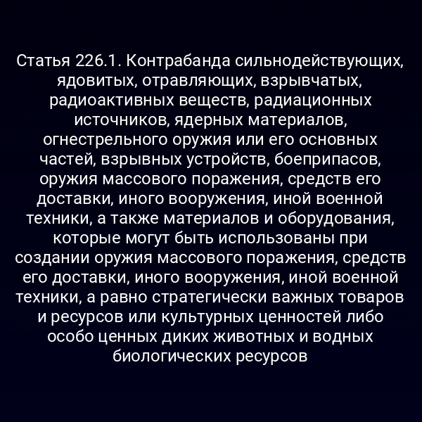 Статья 226.1. Контрабанда сильнодействующих, ядовитых, отравляющих, взрывчатых, радиоактивных веществ, радиационных источников, ядерных материалов, огнестрельного оружия или его основных частей, взрывных устройств, боеприпасов, оружия массового поражения, средств его доставки, иного вооружения, иной военной техники, а также материалов и оборудования, которые могут быть использованы при создании оружия массового поражения, средств его доставки, иного вооружения, иной военной техники, а равно стратегически важных товаров и ресурсов или культурных ценностей либо особо ценных диких животных и водных биологических ресурсов