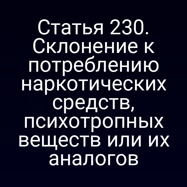 Статья 230. Склонение к потреблению наркотических средств, психотропных веществ или их аналогов