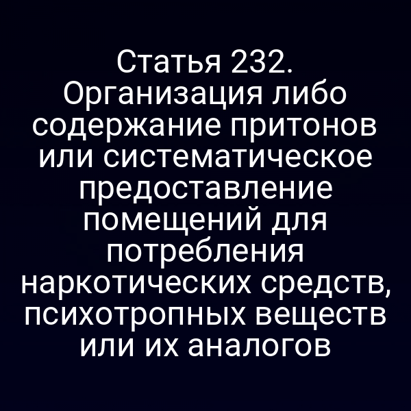 Статья 232. Организация либо содержание притонов или систематическое предоставление помещений для потребления наркотических средств, психотропных веществ или их аналогов