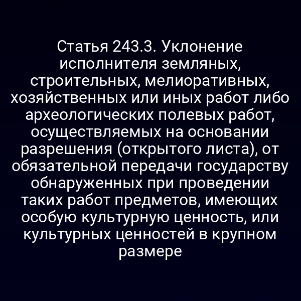 Статья 243.3. Уклонение исполнителя земляных, строительных, мелиоративных, хозяйственных или иных работ либо археологических полевых работ, осуществляемых на основании разрешения (открытого листа), от обязательной передачи государству обнаруженных при проведении таких работ предметов, имеющих особую культурную ценность, или культурных ценностей в крупном размере