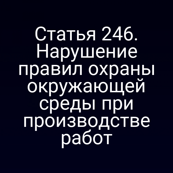 Статья 246. Нарушение правил охраны окружающей среды при производстве работ
