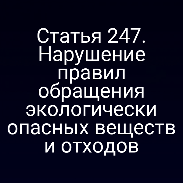 Статья 247. Нарушение правил обращения экологически опасных веществ и отходов