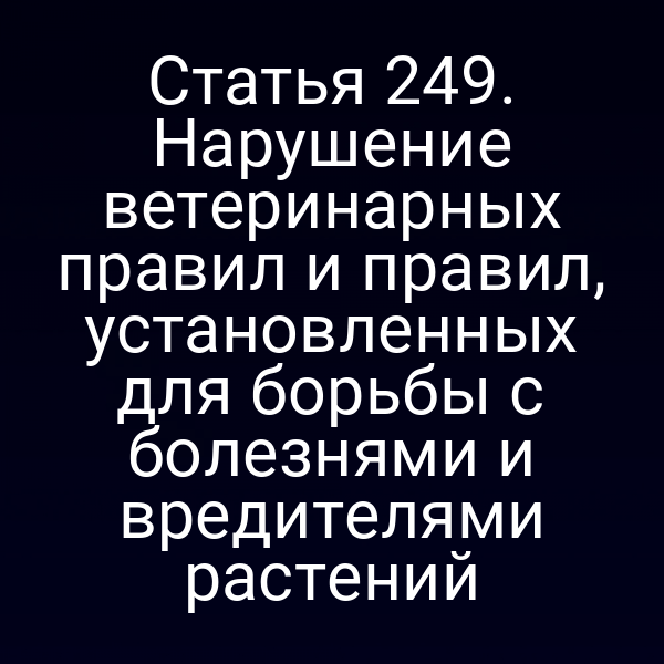 Статья 249. Нарушение ветеринарных правил и правил, установленных для борьбы с болезнями и вредителями растений