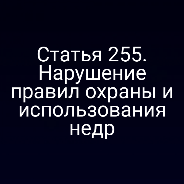 Статья 255. Нарушение правил охраны и использования недр