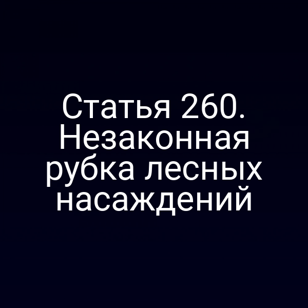 Статья 260. Незаконная рубка лесных насаждений