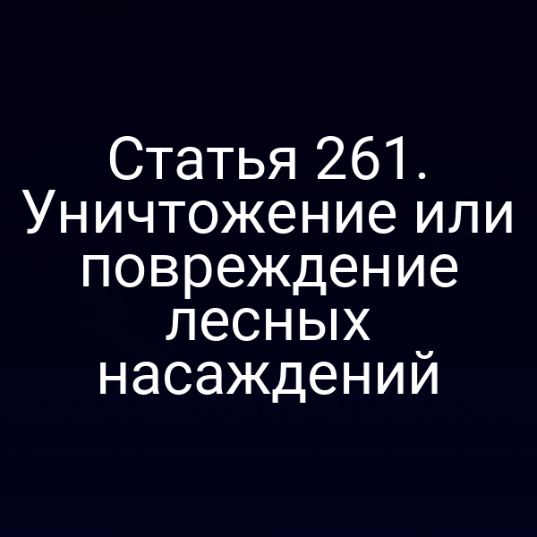 Статья 261. Уничтожение или повреждение лесных насаждений