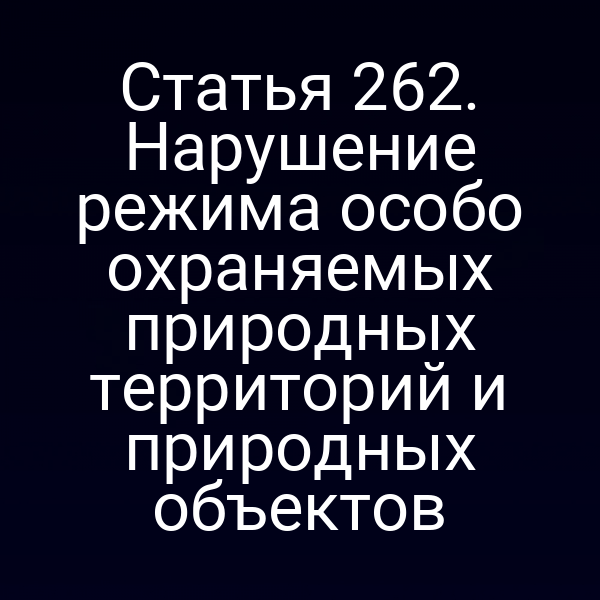 Статья 262. Нарушение режима особо охраняемых природных территорий и природных объектов