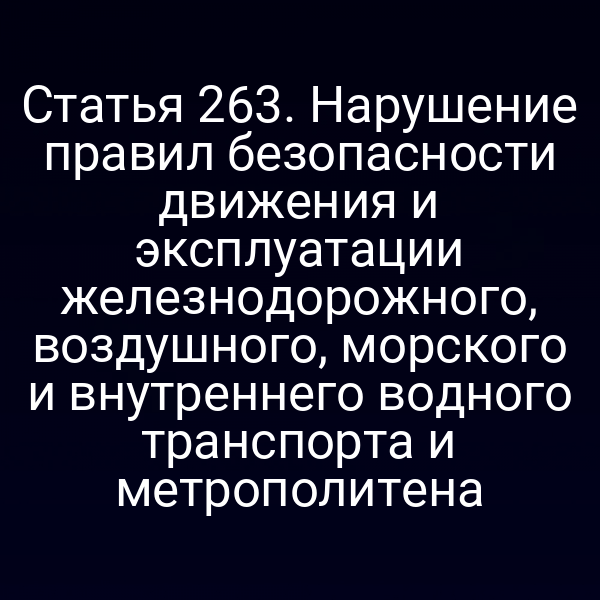Статья 263. Нарушение правил безопасности движения и эксплуатации железнодорожного, воздушного, морского и внутреннего водного транспорта и метрополитена