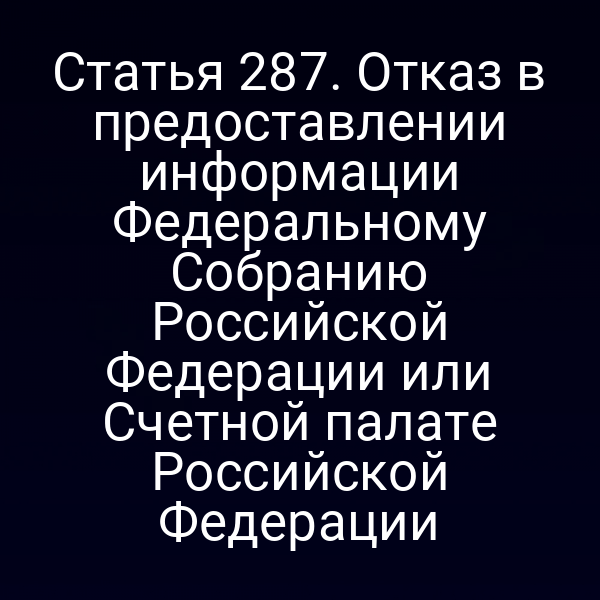 Статья 287. Отказ в предоставлении информации Федеральному Собранию Российской Федерации или Счетной палате Российской Федерации