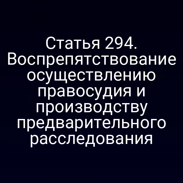 Статья 294. Воспрепятствование осуществлению правосудия и производству предварительного расследования