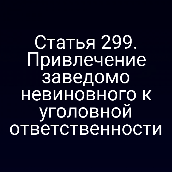 Статья 299. Привлечение заведомо невиновного к уголовной ответственности