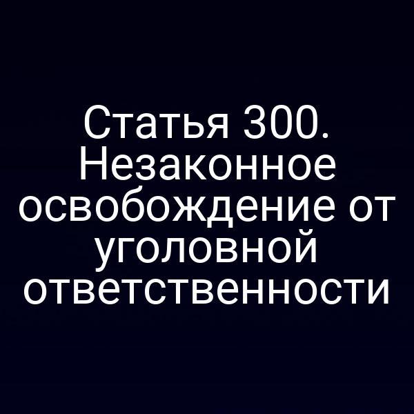 Статья 300. Незаконное освобождение от уголовной ответственности