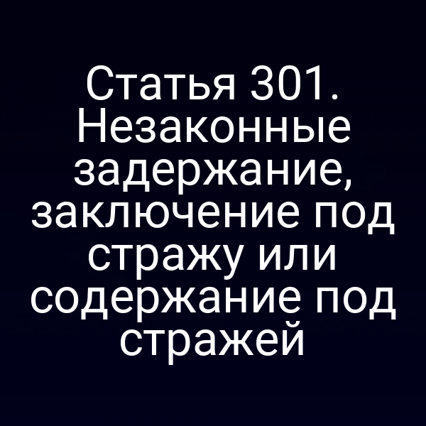 Статья 301. Незаконные задержание, заключение под стражу или содержание под стражей