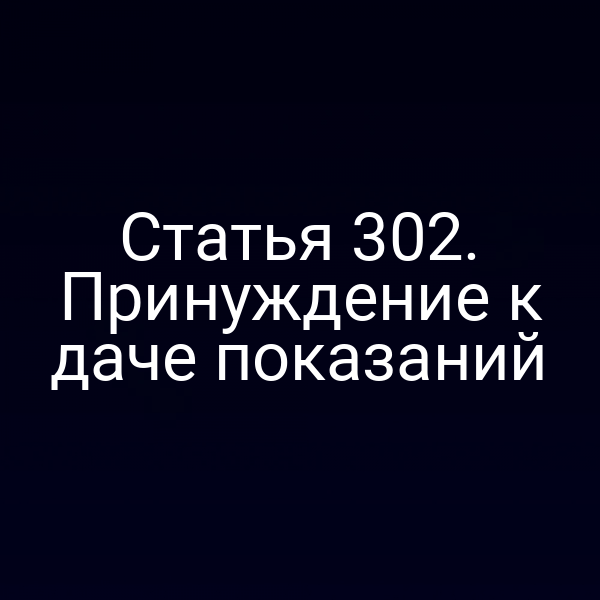 Статья 302. Принуждение к даче показаний