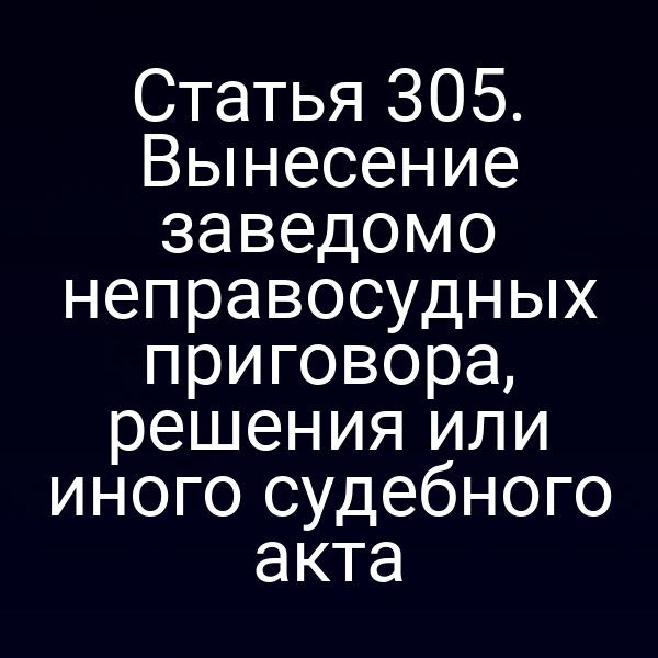 Статья 305. Вынесение заведомо неправосудных приговора, решения или иного судебного акта