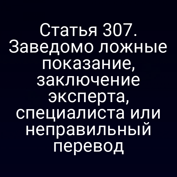Статья 307. Заведомо ложные показание, заключение эксперта, специалиста или неправильный перевод