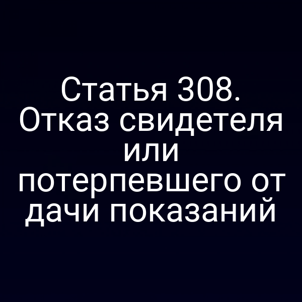 Статья 308. Отказ свидетеля или потерпевшего от дачи показаний