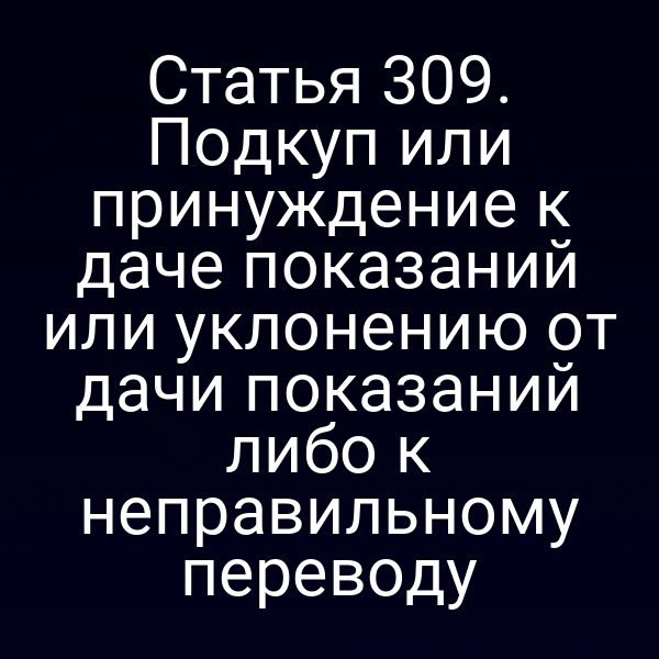 Статья 309. Подкуп или принуждение к даче показаний или уклонению от дачи показаний либо к неправильному переводу