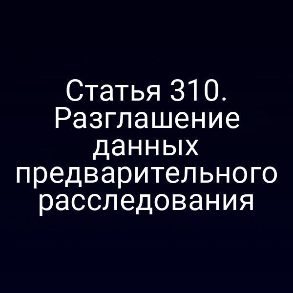 Статья 310. Разглашение данных предварительного расследования