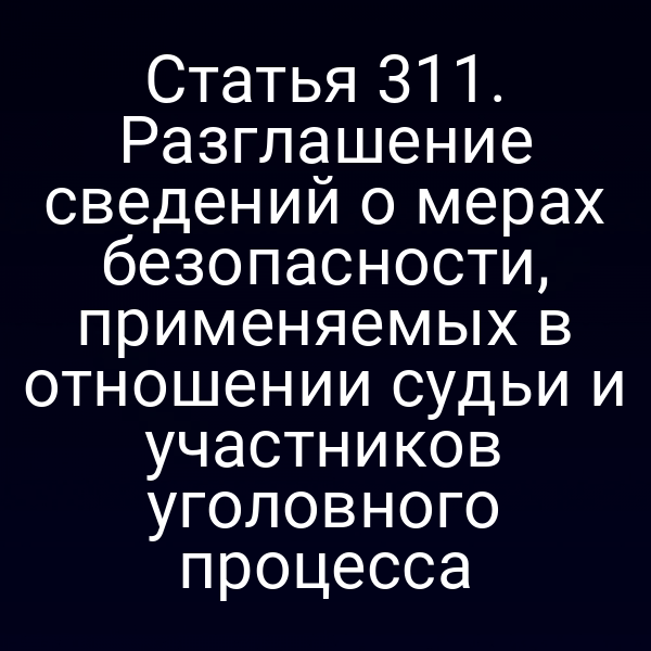 Статья 311. Разглашение сведений о мерах безопасности, применяемых в отношении судьи и участников уголовного процесса