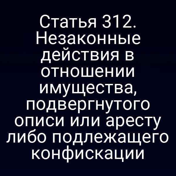 Статья 312. Незаконные действия в отношении имущества, подвергнутого описи или аресту либо подлежащего конфискации