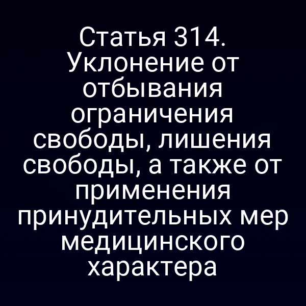 Статья 314. Уклонение от отбывания ограничения свободы, лишения свободы, а также от применения принудительных мер медицинского характера