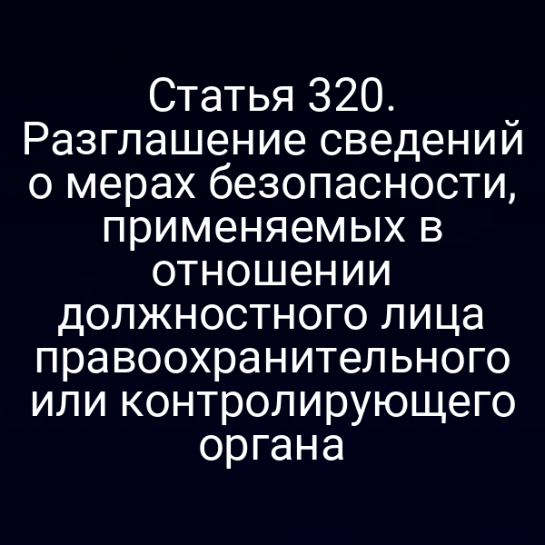 Статья 320. Разглашение сведений о мерах безопасности, применяемых в отношении должностного лица правоохранительного или контролирующего органа