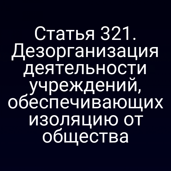 Статья 321. Дезорганизация деятельности учреждений, обеспечивающих изоляцию от общества
