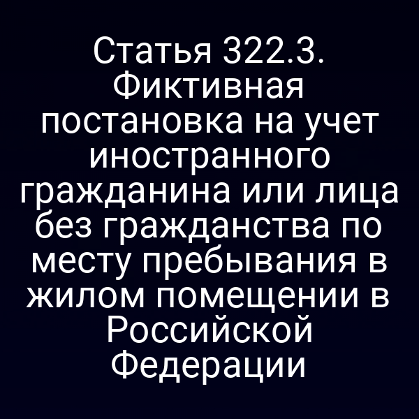 Статья 322.3. Фиктивная постановка на учет иностранного гражданина или лица без гражданства по месту пребывания в жилом помещении в Российской Федерации
