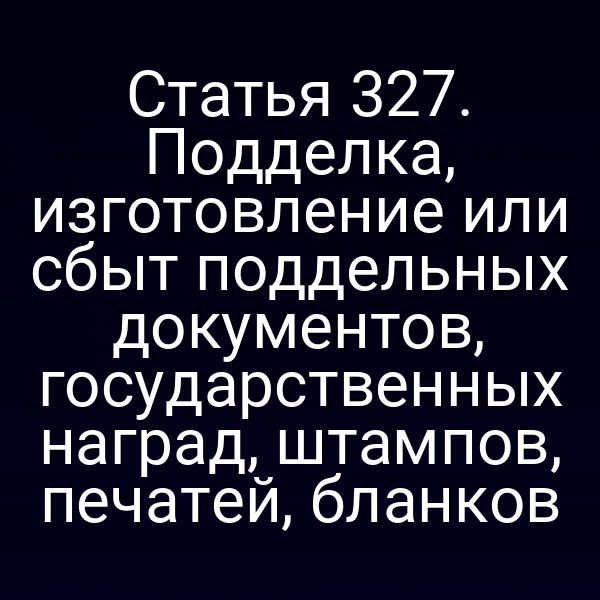 Статья 327. Подделка, изготовление или сбыт поддельных документов, государственных наград, штампов, печатей, бланков