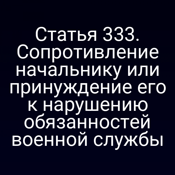 Статья 333. Сопротивление начальнику или принуждение его к нарушению обязанностей военной службы