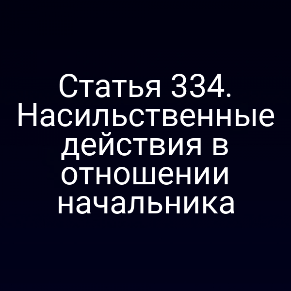 Статья 334. Насильственные действия в отношении начальника