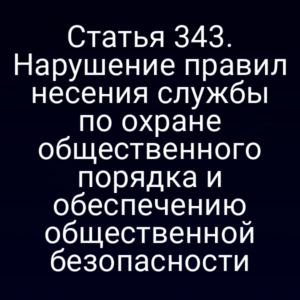 Статья 343. Нарушение правил несения службы по охране общественного порядка и обеспечению общественной безопасности